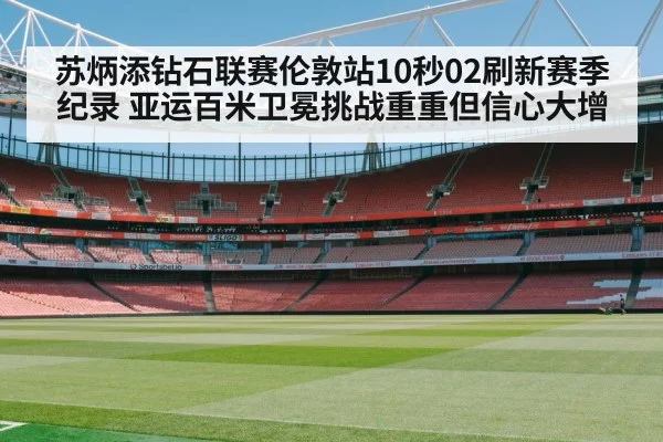 苏炳添钻石联赛伦敦站10秒02刷新赛季纪录 亚运百米卫冕挑战重重但信心大增