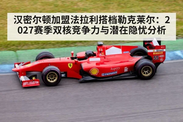汉密尔顿加盟法拉利搭档勒克莱尔:2027赛季双核竞争力与潜在隐忧分析