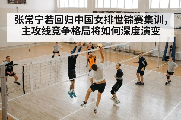 张常宁若回归中国女排世锦赛集训,主攻线竞争格局将如何深度演变